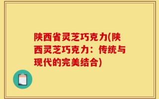 陕西省灵芝巧克力(陕西灵芝巧克力：传统与现代的完美结合)