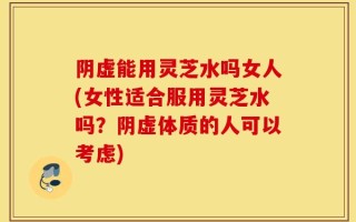 阴虚能用灵芝水吗女人(女性适合服用灵芝水吗？阴虚体质的人可以考虑)