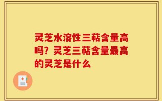 灵芝水溶性三萜含量高吗？灵芝三萜含量最高的灵芝是什么
