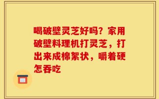喝破壁灵芝好吗？家用破壁料理机打灵芝，打出来成棉絮状，嚼着硬怎吞吃