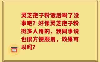 灵芝孢子粉饭后喝了没事吧？好像灵芝孢子粉挺多人用的，我同事说也很方便服用，效果可以吗？