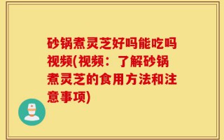 砂锅煮灵芝好吗能吃吗视频(视频：了解砂锅煮灵芝的食用方法和注意事项)