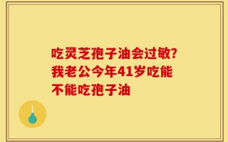 吃灵芝孢子油会过敏？我老公今年41岁吃能不能吃孢子油