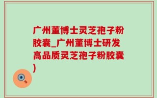 广州董博士灵芝孢子粉胶囊_广州董博士研发高品质灵芝孢子粉胶囊)