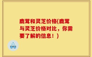 鹿茸和灵芝价格(鹿茸与灵芝价格对比，你需要了解的信息！)