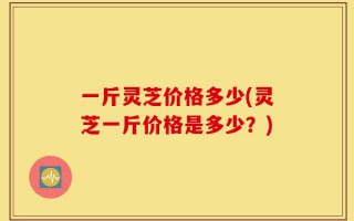 一斤灵芝价格多少(灵芝一斤价格是多少？)