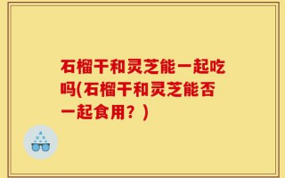 石榴干和灵芝能一起吃吗(石榴干和灵芝能否一起食用？)