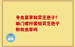冬虫夏草和灵芝孢子？幽门螺杆菌怕灵芝孢子粉和虫草吗