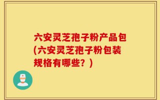 六安灵芝孢子粉产品包(六安灵芝孢子粉包装规格有哪些？)