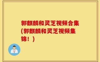 郭麒麟和灵芝视频合集(郭麒麟和灵芝视频集锦！)