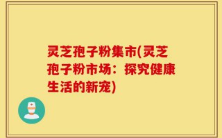 灵芝孢子粉集市(灵芝孢子粉市场：探究健康生活的新宠)