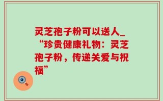 灵芝孢子粉可以送人_“珍贵健康礼物：灵芝孢子粉，传递关爱与祝福”