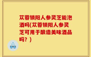 苁蓉锁阳人参灵芝能泡酒吗(苁蓉锁阳人参灵芝可用于酿造美味酒品吗？)