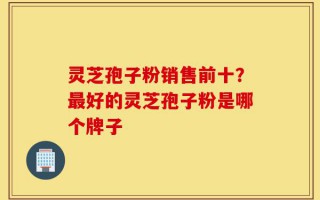 灵芝孢子粉销售前十？最好的灵芝孢子粉是哪个牌子