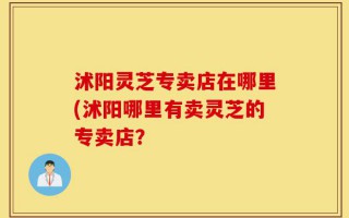 沭阳灵芝专卖店在哪里(沭阳哪里有卖灵芝的专卖店？