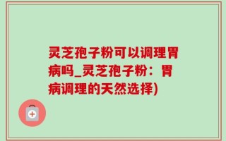灵芝孢子粉可以调理胃病吗_灵芝孢子粉：胃病调理的天然选择)