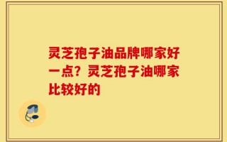 灵芝孢子油品牌哪家好一点？灵芝孢子油哪家比较好的