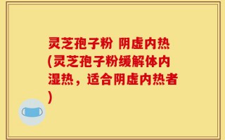 灵芝孢子粉 阴虚内热(灵芝孢子粉缓解体内湿热，适合阴虚内热者)