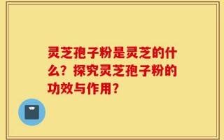 灵芝孢子粉是灵芝的什么？探究灵芝孢子粉的功效与作用？