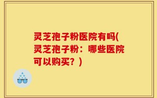 灵芝孢子粉医院有吗(灵芝孢子粉：哪些医院可以购买？)