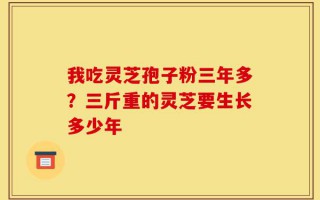 我吃灵芝孢子粉三年多？三斤重的灵芝要生长多少年