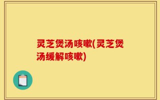 灵芝煲汤咳嗽(灵芝煲汤缓解咳嗽)