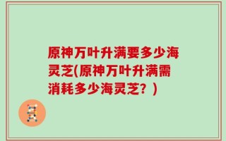 原神万叶升满要多少海灵芝(原神万叶升满需消耗多少海灵芝？)