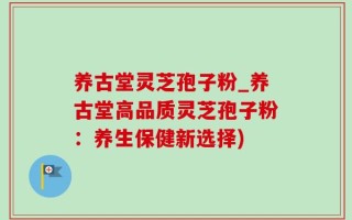 养古堂灵芝孢子粉_养古堂高品质灵芝孢子粉：养生保健新选择)