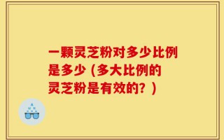 一颗灵芝粉对多少比例是多少 (多大比例的灵芝粉是有效的？)