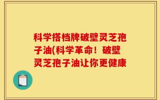 科学搭档牌破壁灵芝孢子油(科学革命！破壁灵芝孢子油让你更健康