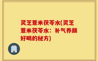 灵芝薏米茯苓水(灵芝薏米茯苓水：补气养颜好喝的秘方)