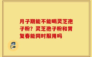月子期能不能喝灵芝孢子粉？灵芝孢子粉和胃复春能同时服用吗