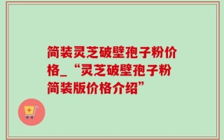 简装灵芝破壁孢子粉价格_“灵芝破壁孢子粉简装版价格介绍”