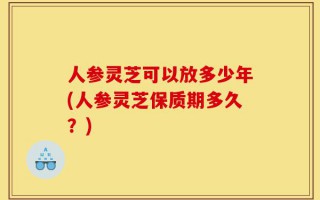人参灵芝可以放多少年(人参灵芝保质期多久？)