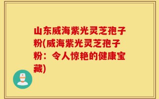 山东威海紫光灵芝孢子粉(威海紫光灵芝孢子粉：令人惊艳的健康宝藏)