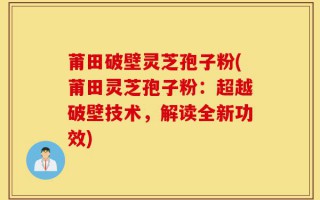 莆田破壁灵芝孢子粉(莆田灵芝孢子粉：超越破壁技术，解读全新功效)