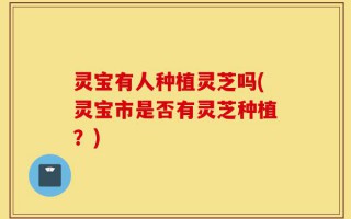 灵宝有人种植灵芝吗(灵宝市是否有灵芝种植？)