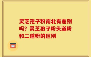 灵芝孢子粉南北有差别吗？灵芝孢子粉头道粉和二道粉的区别