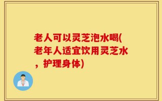 老人可以灵芝泡水喝(老年人适宜饮用灵芝水，护理身体)