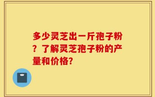 多少灵芝出一斤孢子粉？了解灵芝孢子粉的产量和价格？