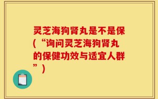 灵芝海狗肾丸是不是保(“询问灵芝海狗肾丸的保健功效与适宜人群”)
