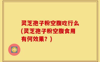 灵芝孢子粉空腹吃行么(灵芝孢子粉空腹食用有何效果？)