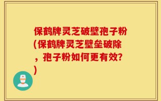 保鹤牌灵芝破壁孢子粉(保鹤牌灵芝壁垒破除，孢子粉如何更有效？)