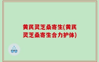 黄芪灵芝桑寄生(黄芪灵芝桑寄生合力护体)