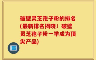 破壁灵芝孢子粉的排名(最新排名揭晓！破壁灵芝孢子粉一举成为顶尖产品)