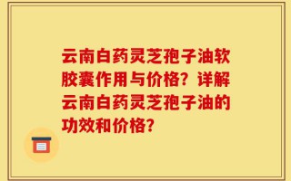 云南白药灵芝孢子油软胶囊作用与价格？详解云南白药灵芝孢子油的功效和价格？