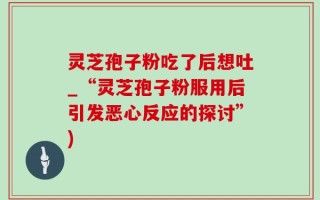灵芝孢子粉吃了后想吐_“灵芝孢子粉服用后引发恶心反应的探讨”)
