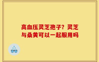 高血压灵芝孢子？灵芝与桑黄可以一起服用吗