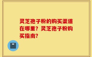灵芝孢子粉的购买渠道在哪里？灵芝孢子粉购买指南？