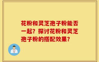 花粉和灵芝孢子粉能否一起？探讨花粉和灵芝孢子粉的搭配效果？